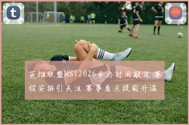 英雄联盟MSI2026举办时间敲定 赛程安排引关注 赛事看点提前升温