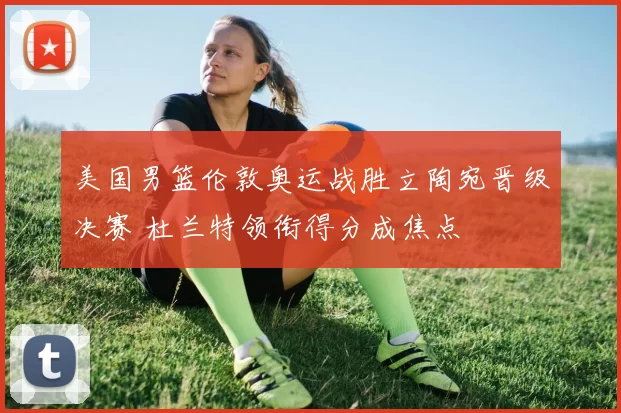 美国男篮伦敦奥运战胜立陶宛晋级决赛 杜兰特领衔得分成焦点