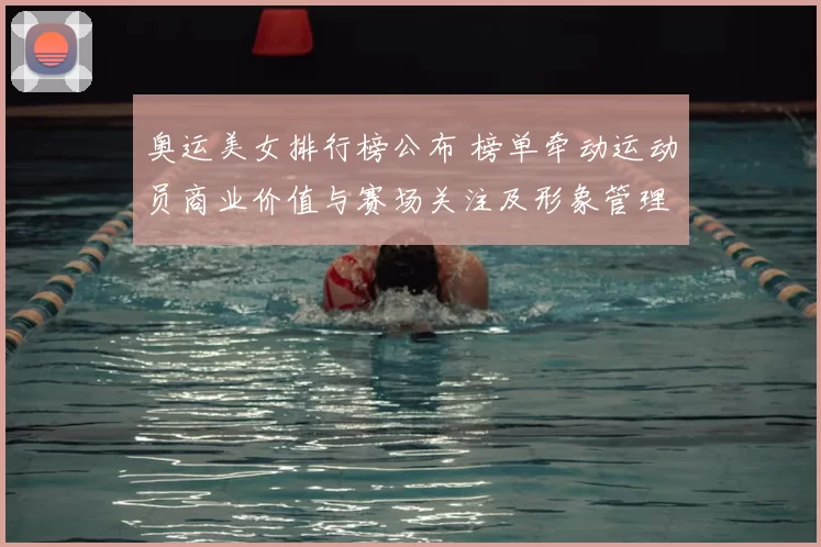 奥运美女排行榜公布 榜单牵动运动员商业价值与赛场关注及形象管理