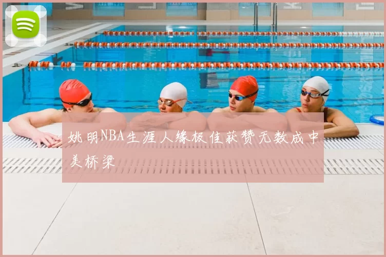 姚明NBA生涯人缘极佳获赞无数成中美桥梁