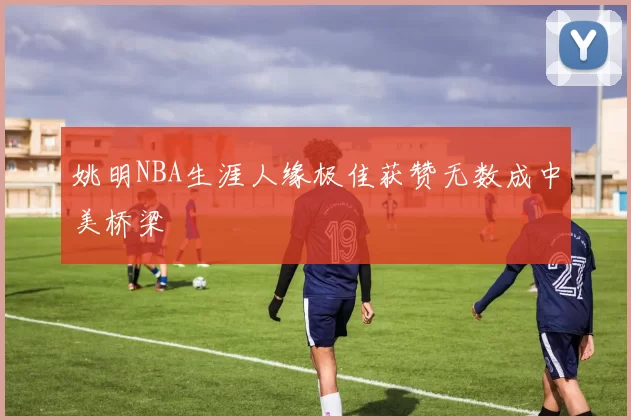 姚明NBA生涯人缘极佳获赞无数成中美桥梁