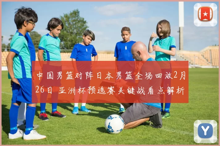 中国男篮对阵日本男篮全场回放2月26日 亚洲杯预选赛关键战看点解析