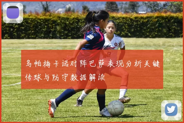 乌帕梅卡诺对阵巴萨表现分析关键传球与防守数据解读