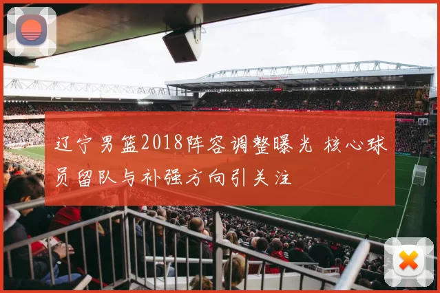 辽宁男篮2018阵容调整曝光 核心球员留队与补强方向引关注