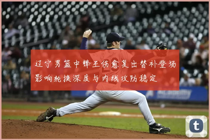 辽宁男篮中锋王伤愈复出替补登场影响轮换深度与内线攻防稳定