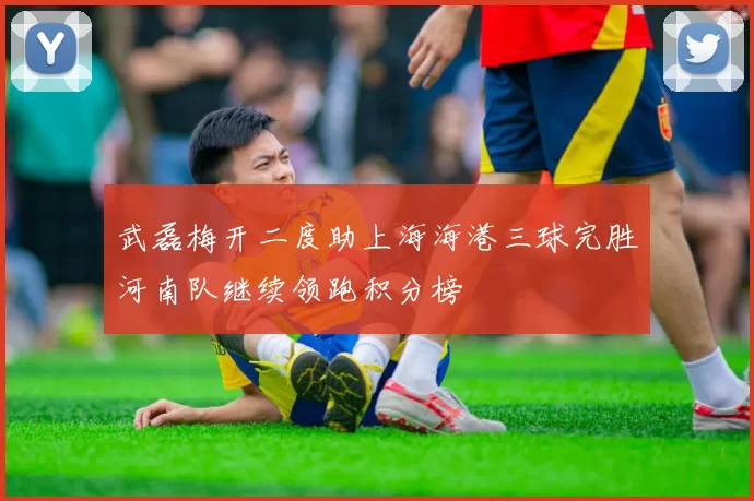 武磊梅开二度助上海海港三球完胜河南队继续领跑积分榜