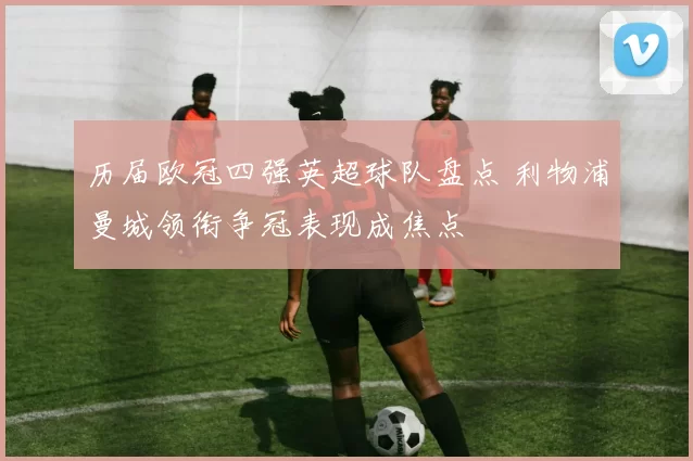 历届欧冠四强英超球队盘点 利物浦曼城领衔争冠表现成焦点