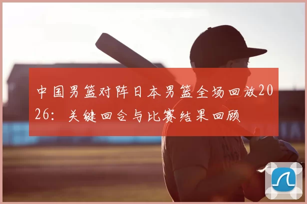 中国男篮对阵日本男篮全场回放2026：关键回合与比赛结果回顾
