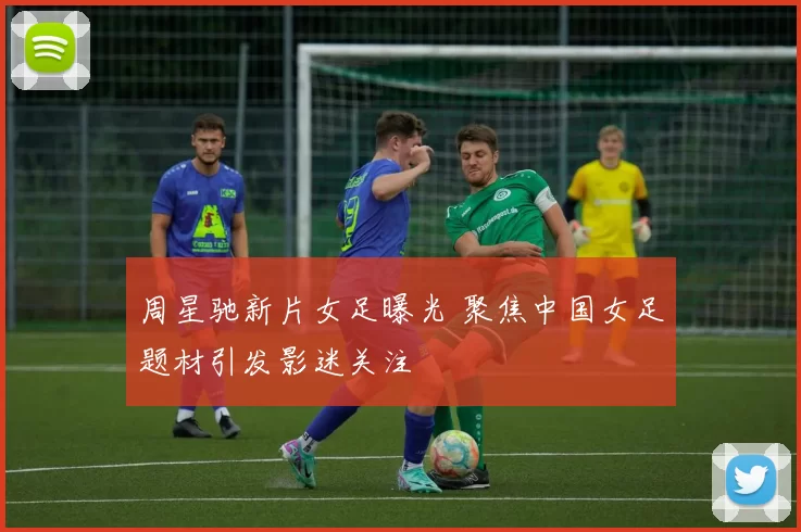 周星驰新片女足曝光 聚焦中国女足题材引发影迷关注