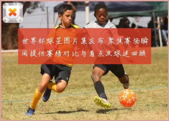 世界杯球星图片集发布 聚焦赛场瞬间提供赛绩对比与看点及球迷回顾