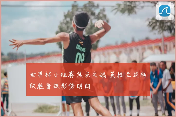 世界杯小组赛焦点之战 英格兰逆转取胜晋级形势明朗