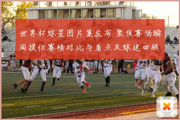 世界杯球星图片集发布 聚焦赛场瞬间提供赛绩对比与看点及球迷回顾
