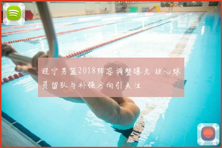 辽宁男篮2018阵容调整曝光 核心球员留队与补强方向引关注