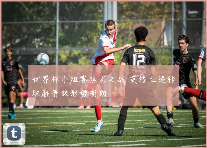 世界杯小组赛焦点之战 英格兰逆转取胜晋级形势明朗