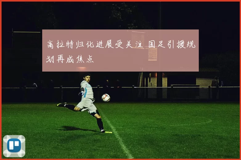 高拉特归化进展受关注 国足引援规划再成焦点