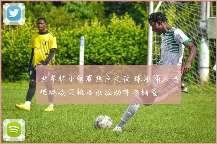 世界杯小组赛焦点之夜 球迷涌入酒吧观战促销活动拉动啤酒销量