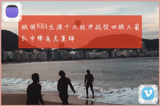 姚明NBA生涯十大经典战役回顾火箭队中锋高光集锦