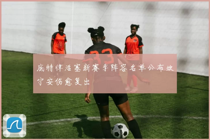 底特律活塞新赛季阵容名单公布坎宁安伤愈复出