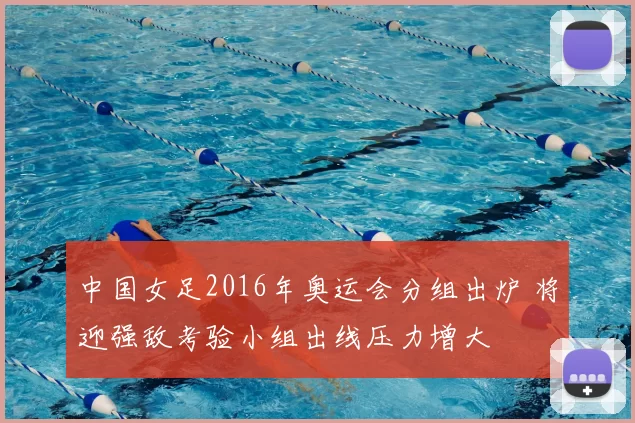 中国女足2016年奥运会分组出炉 将迎强敌考验小组出线压力增大
