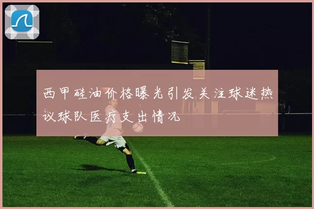 西甲硅油价格曝光引发关注球迷热议球队医疗支出情况