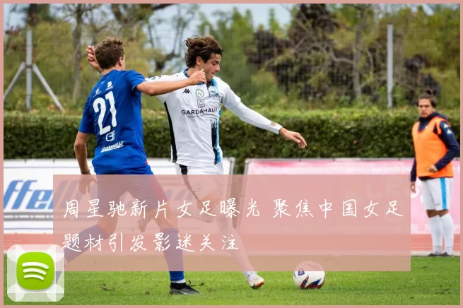 周星驰新片女足曝光 聚焦中国女足题材引发影迷关注