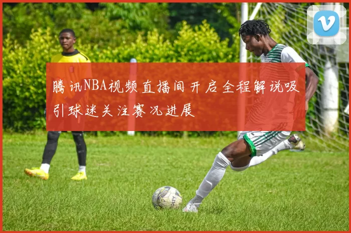 腾讯NBA视频直播间开启全程解说吸引球迷关注赛况进展