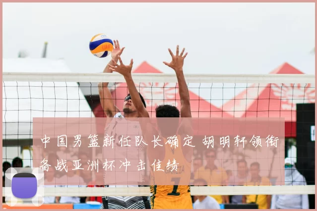 中国男篮新任队长确定 胡明轩领衔备战亚洲杯冲击佳绩