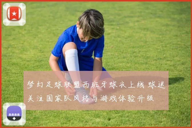 梦幻足球联盟西班牙球衣上线 球迷关注国家队风格与游戏体验升级