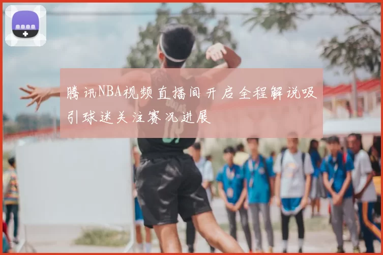 腾讯NBA视频直播间开启全程解说吸引球迷关注赛况进展