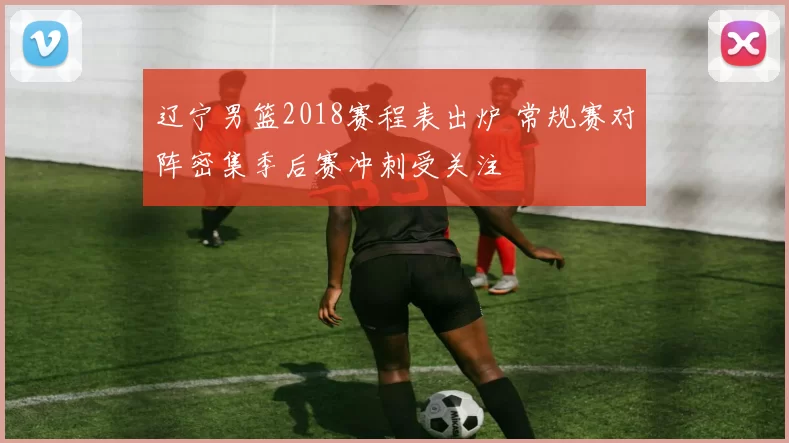 辽宁男篮2018赛程表出炉 常规赛对阵密集季后赛冲刺受关注