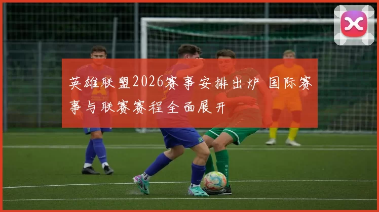 英雄联盟2026赛事安排出炉 国际赛事与联赛赛程全面展开