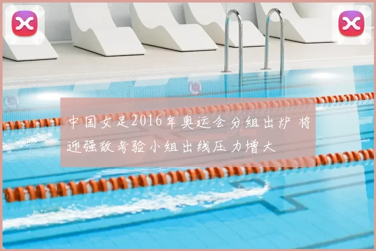 中国女足2016年奥运会分组出炉 将迎强敌考验小组出线压力增大
