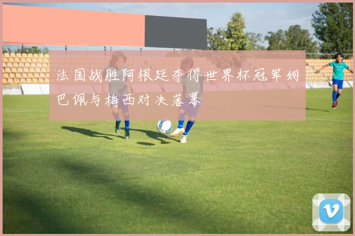 法国战胜阿根廷夺得世界杯冠军姆巴佩与梅西对决落幕