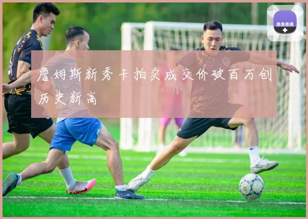 詹姆斯新秀卡拍卖成交价破百万创历史新高