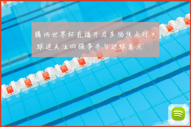 腾讯世界杯直播开启多场焦点对决 球迷关注四强争夺与进球看点