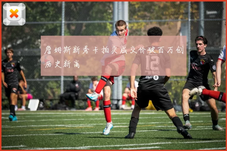 詹姆斯新秀卡拍卖成交价破百万创历史新高