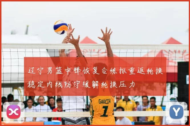 辽宁男篮中锋恢复合练拟重返轮换稳定内线防守缓解轮换压力