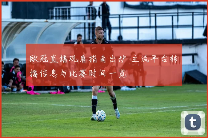 欧冠直播观看指南出炉 主流平台转播信息与比赛时间一览