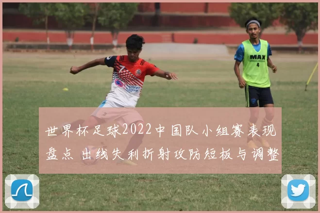 世界杯足球2022中国队小组赛表现盘点 出线失利折射攻防短板与调整方向
