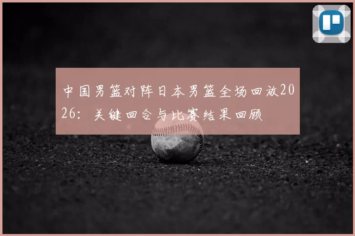 中国男篮对阵日本男篮全场回放2026：关键回合与比赛结果回顾