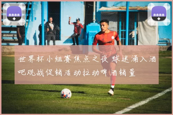 世界杯小组赛焦点之夜 球迷涌入酒吧观战促销活动拉动啤酒销量