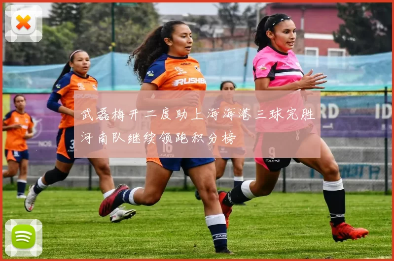 武磊梅开二度助上海海港三球完胜河南队继续领跑积分榜