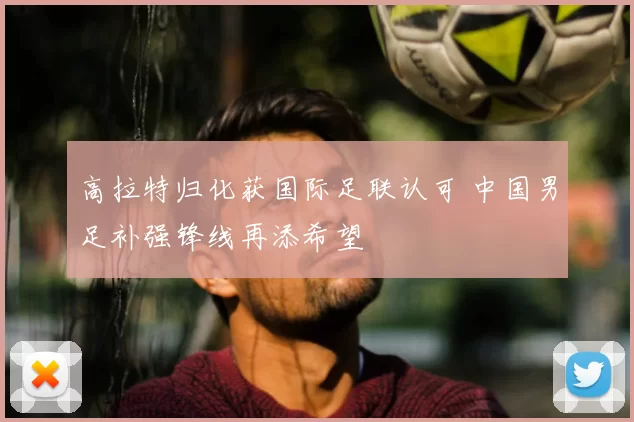 高拉特归化获国际足联认可 中国男足补强锋线再添希望