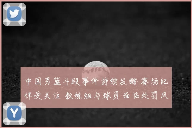 中国男篮斗殴事件持续发酵 赛场纪律受关注 教练组与球员面临处罚风险