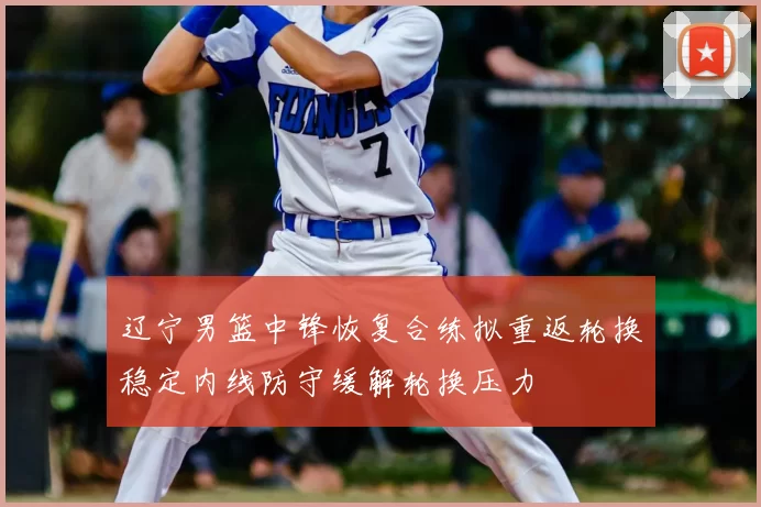 辽宁男篮中锋恢复合练拟重返轮换稳定内线防守缓解轮换压力