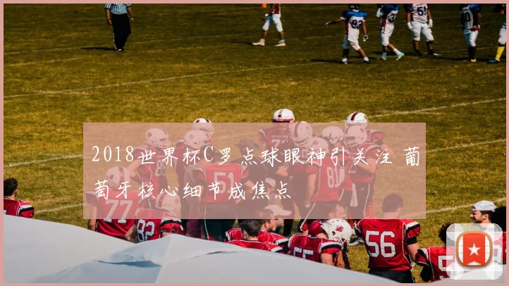 2018世界杯C罗点球眼神引关注 葡萄牙核心细节成焦点