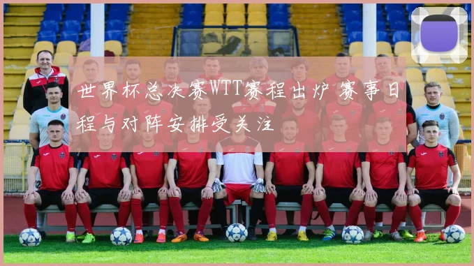 世界杯总决赛WTT赛程出炉 赛事日程与对阵安排受关注