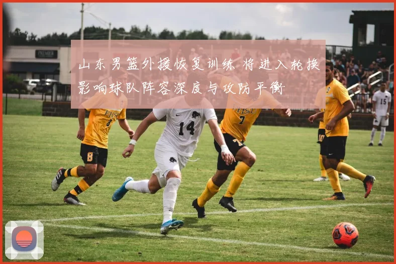 山东男篮外援恢复训练 将进入轮换影响球队阵容深度与攻防平衡