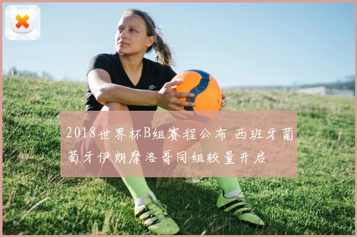 2018世界杯B组赛程公布 西班牙葡萄牙伊朗摩洛哥同组较量开启