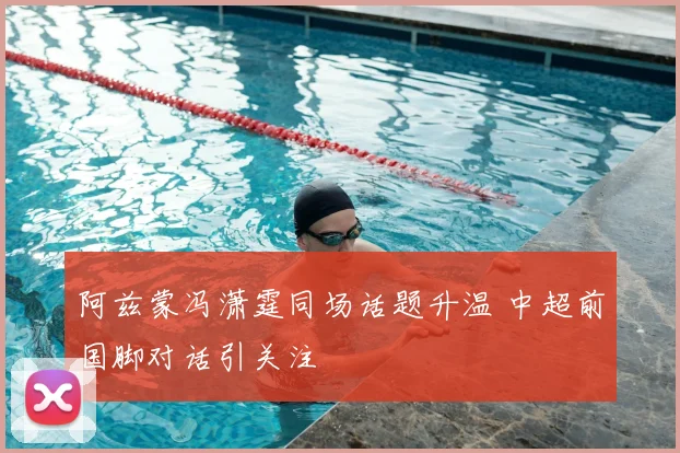 阿兹蒙冯潇霆同场话题升温 中超前国脚对话引关注